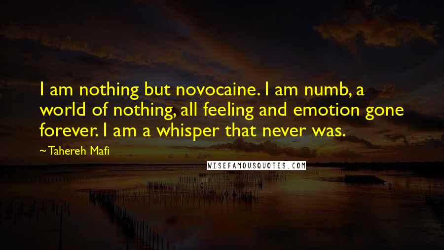 Tahereh Mafi Quotes: I am nothing but novocaine. I am numb, a world of nothing, all feeling and emotion gone forever. I am a whisper that never was.