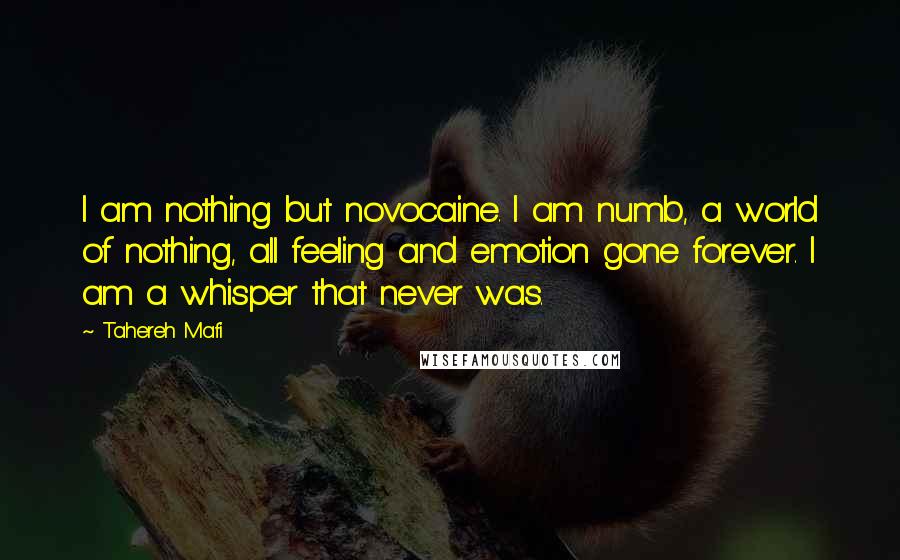 Tahereh Mafi Quotes: I am nothing but novocaine. I am numb, a world of nothing, all feeling and emotion gone forever. I am a whisper that never was.