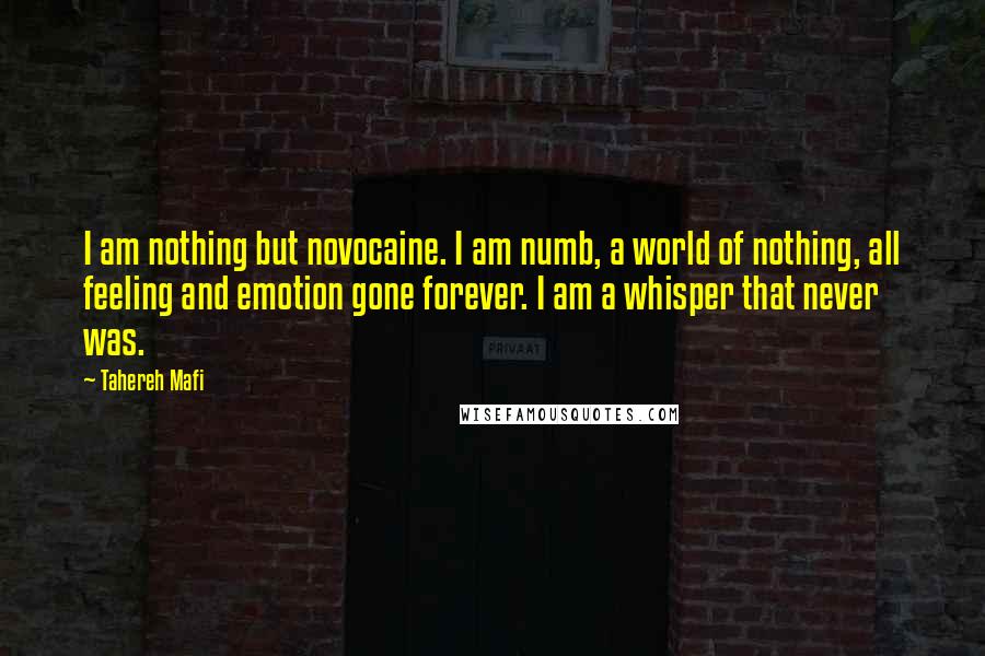 Tahereh Mafi Quotes: I am nothing but novocaine. I am numb, a world of nothing, all feeling and emotion gone forever. I am a whisper that never was.
