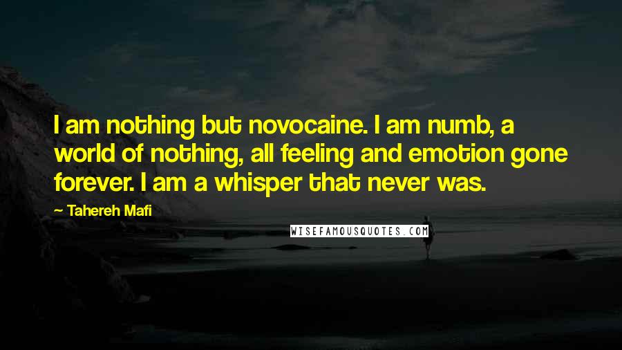 Tahereh Mafi Quotes: I am nothing but novocaine. I am numb, a world of nothing, all feeling and emotion gone forever. I am a whisper that never was.