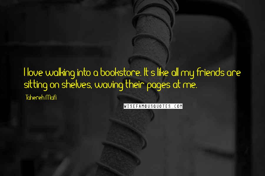 Tahereh Mafi Quotes: I love walking into a bookstore. It's like all my friends are sitting on shelves, waving their pages at me.