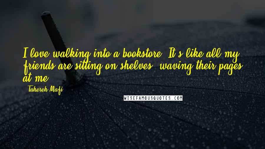 Tahereh Mafi Quotes: I love walking into a bookstore. It's like all my friends are sitting on shelves, waving their pages at me.