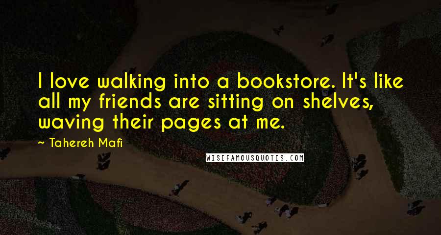 Tahereh Mafi Quotes: I love walking into a bookstore. It's like all my friends are sitting on shelves, waving their pages at me.