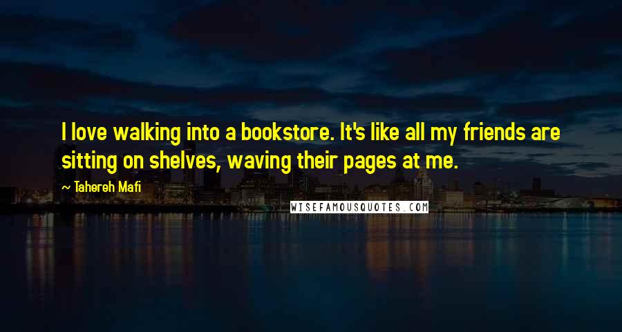 Tahereh Mafi Quotes: I love walking into a bookstore. It's like all my friends are sitting on shelves, waving their pages at me.