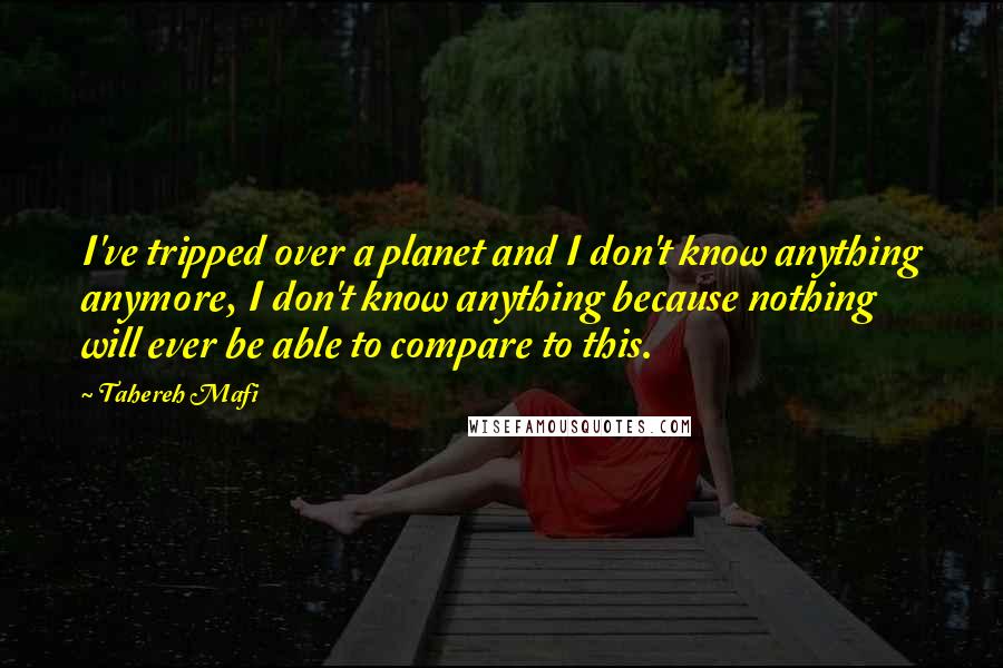 Tahereh Mafi Quotes: I've tripped over a planet and I don't know anything anymore, I don't know anything because nothing will ever be able to compare to this.