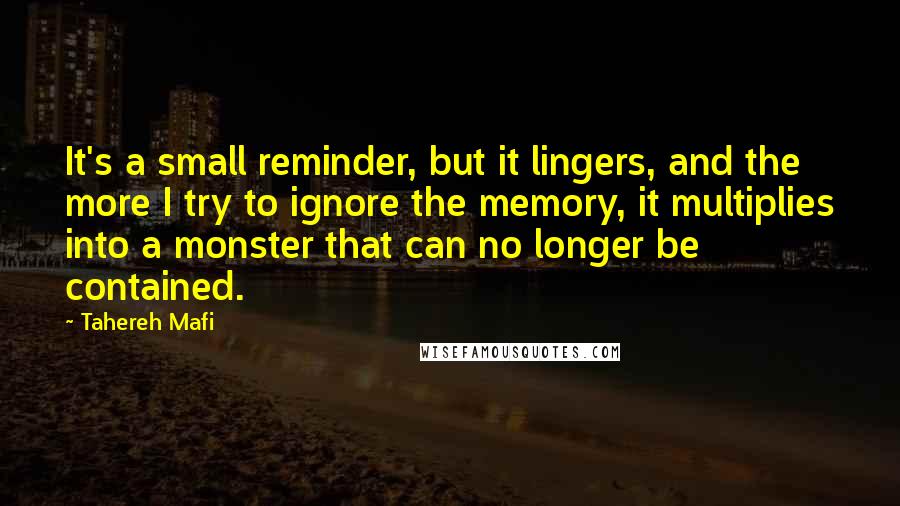 Tahereh Mafi Quotes: It's a small reminder, but it lingers, and the more I try to ignore the memory, it multiplies into a monster that can no longer be contained.