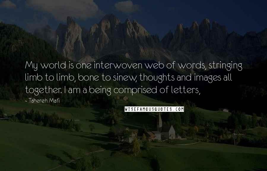 Tahereh Mafi Quotes: My world is one interwoven web of words, stringing limb to limb, bone to sinew, thoughts and images all together. I am a being comprised of letters,