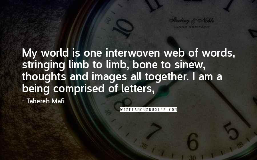 Tahereh Mafi Quotes: My world is one interwoven web of words, stringing limb to limb, bone to sinew, thoughts and images all together. I am a being comprised of letters,