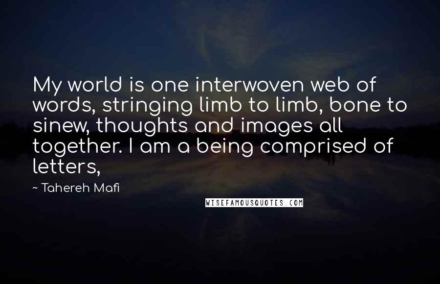 Tahereh Mafi Quotes: My world is one interwoven web of words, stringing limb to limb, bone to sinew, thoughts and images all together. I am a being comprised of letters,
