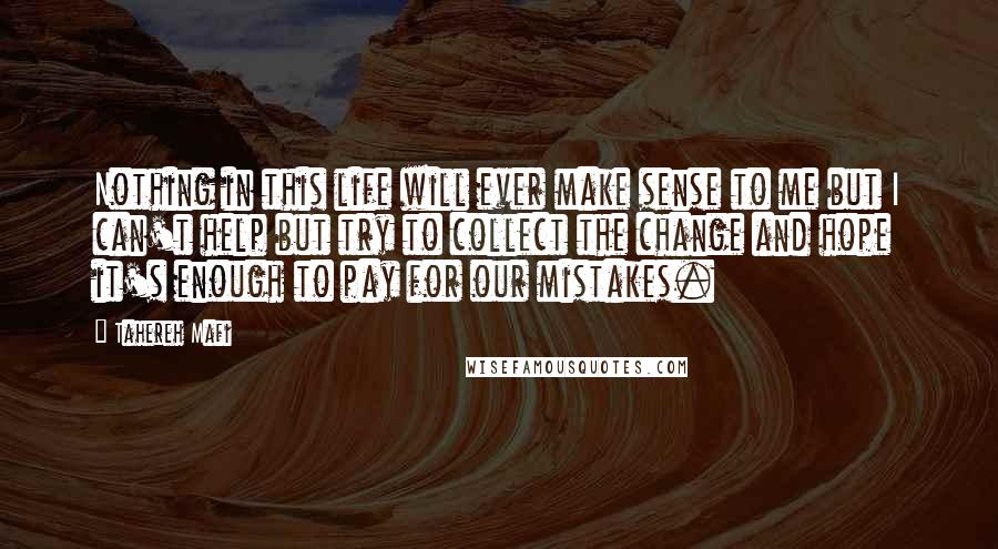 Tahereh Mafi Quotes: Nothing in this life will ever make sense to me but I can't help but try to collect the change and hope it's enough to pay for our mistakes.