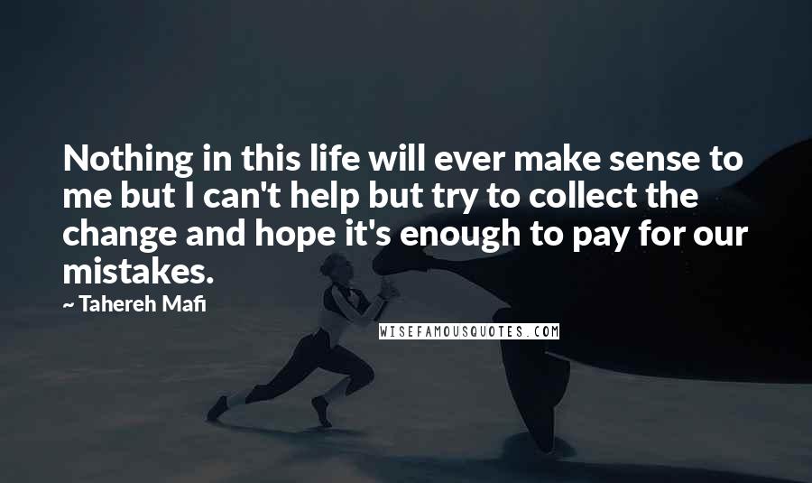 Tahereh Mafi Quotes: Nothing in this life will ever make sense to me but I can't help but try to collect the change and hope it's enough to pay for our mistakes.
