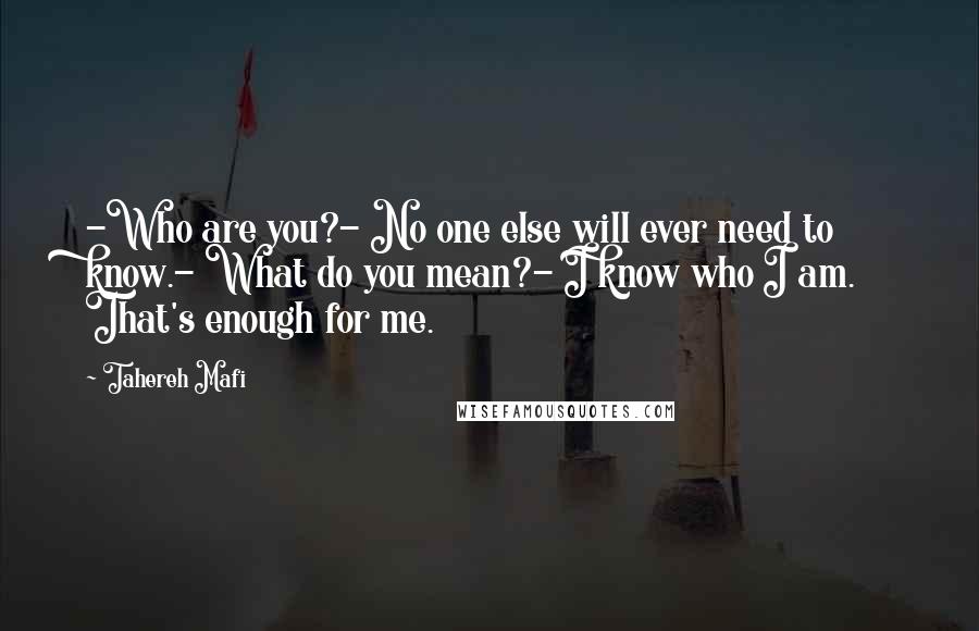 Tahereh Mafi Quotes: -Who are you?- No one else will ever need to know.- What do you mean?- I know who I am. That's enough for me.