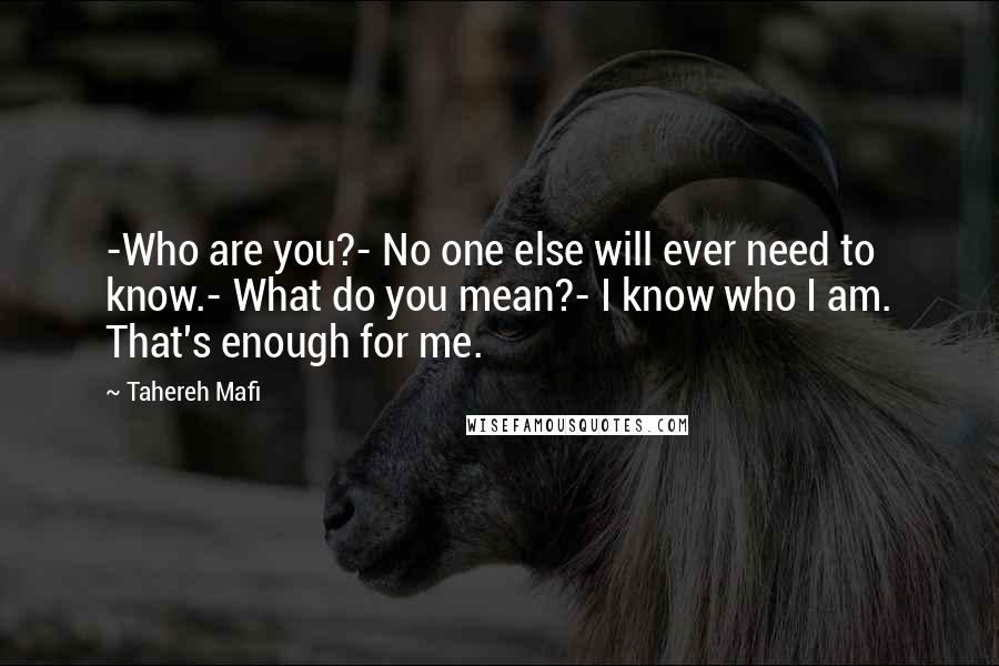 Tahereh Mafi Quotes: -Who are you?- No one else will ever need to know.- What do you mean?- I know who I am. That's enough for me.