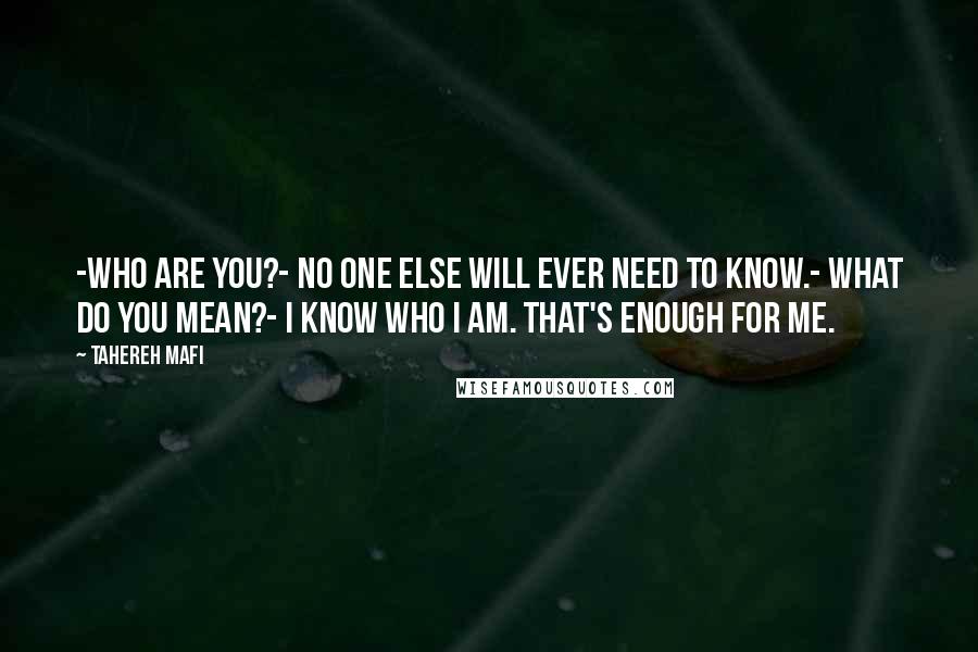 Tahereh Mafi Quotes: -Who are you?- No one else will ever need to know.- What do you mean?- I know who I am. That's enough for me.