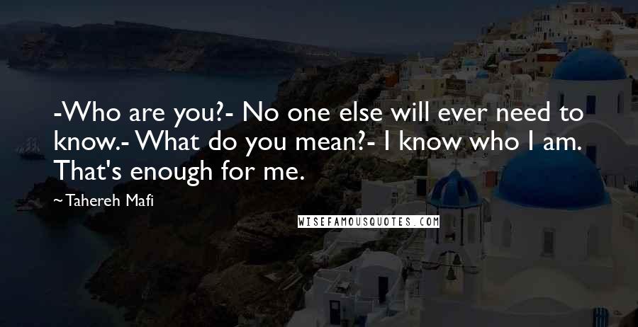 Tahereh Mafi Quotes: -Who are you?- No one else will ever need to know.- What do you mean?- I know who I am. That's enough for me.