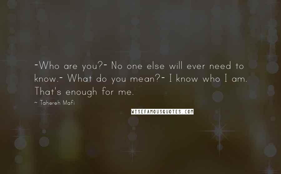 Tahereh Mafi Quotes: -Who are you?- No one else will ever need to know.- What do you mean?- I know who I am. That's enough for me.