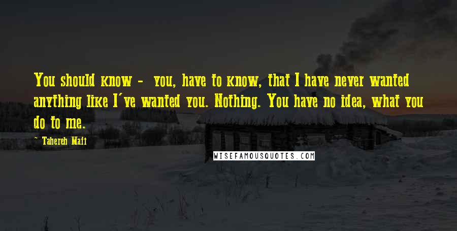 Tahereh Mafi Quotes: You should know -  you, have to know, that I have never wanted anything like I've wanted you. Nothing. You have no idea, what you do to me.