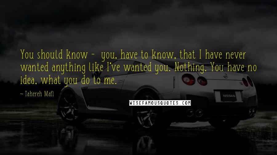 Tahereh Mafi Quotes: You should know -  you, have to know, that I have never wanted anything like I've wanted you. Nothing. You have no idea, what you do to me.