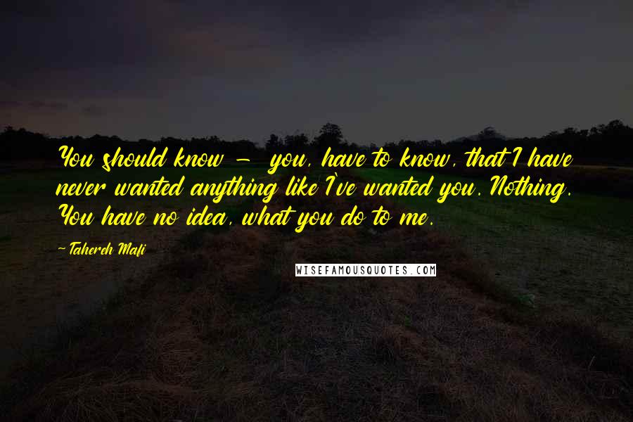 Tahereh Mafi Quotes: You should know -  you, have to know, that I have never wanted anything like I've wanted you. Nothing. You have no idea, what you do to me.