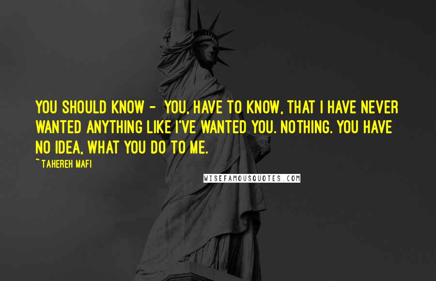 Tahereh Mafi Quotes: You should know -  you, have to know, that I have never wanted anything like I've wanted you. Nothing. You have no idea, what you do to me.