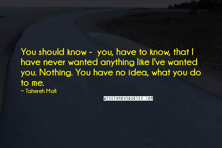 Tahereh Mafi Quotes: You should know -  you, have to know, that I have never wanted anything like I've wanted you. Nothing. You have no idea, what you do to me.