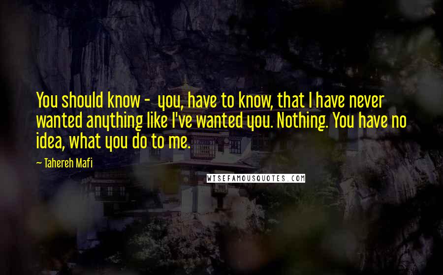 Tahereh Mafi Quotes: You should know -  you, have to know, that I have never wanted anything like I've wanted you. Nothing. You have no idea, what you do to me.