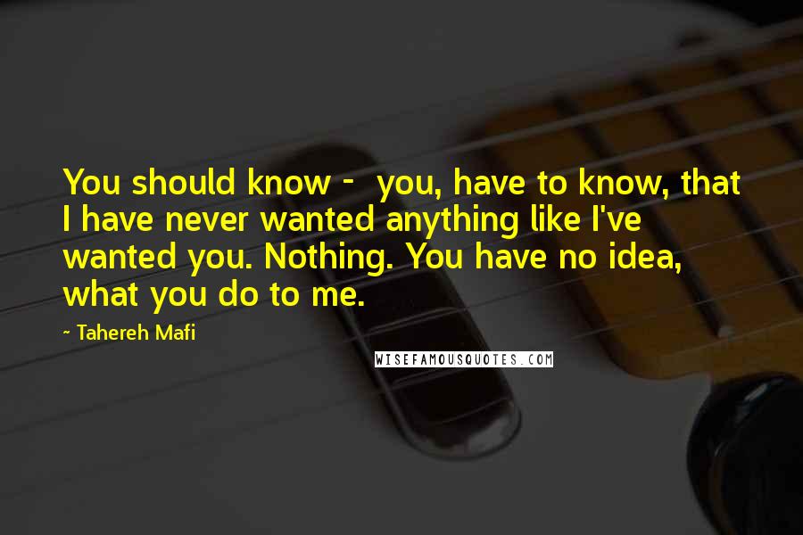 Tahereh Mafi Quotes: You should know -  you, have to know, that I have never wanted anything like I've wanted you. Nothing. You have no idea, what you do to me.