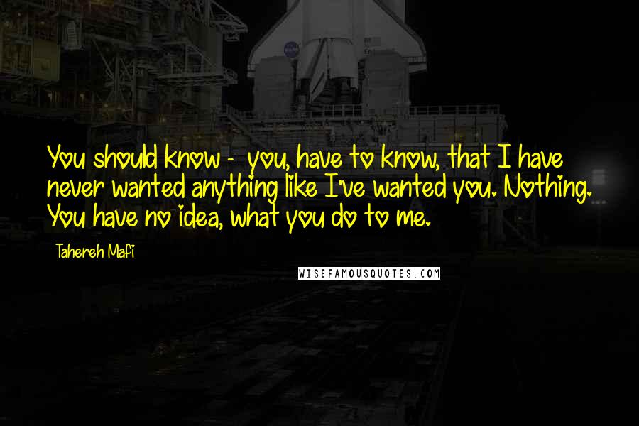 Tahereh Mafi Quotes: You should know -  you, have to know, that I have never wanted anything like I've wanted you. Nothing. You have no idea, what you do to me.