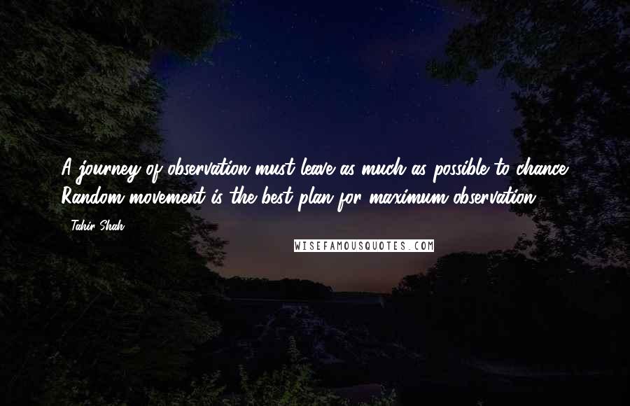 Tahir Shah Quotes: A journey of observation must leave as much as possible to chance. Random movement is the best plan for maximum observation