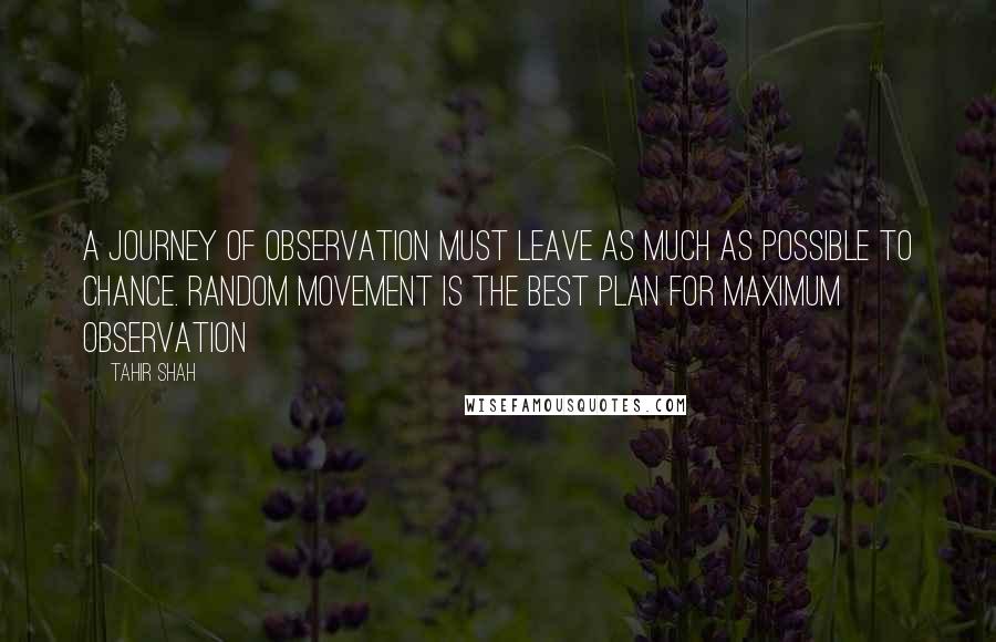 Tahir Shah Quotes: A journey of observation must leave as much as possible to chance. Random movement is the best plan for maximum observation