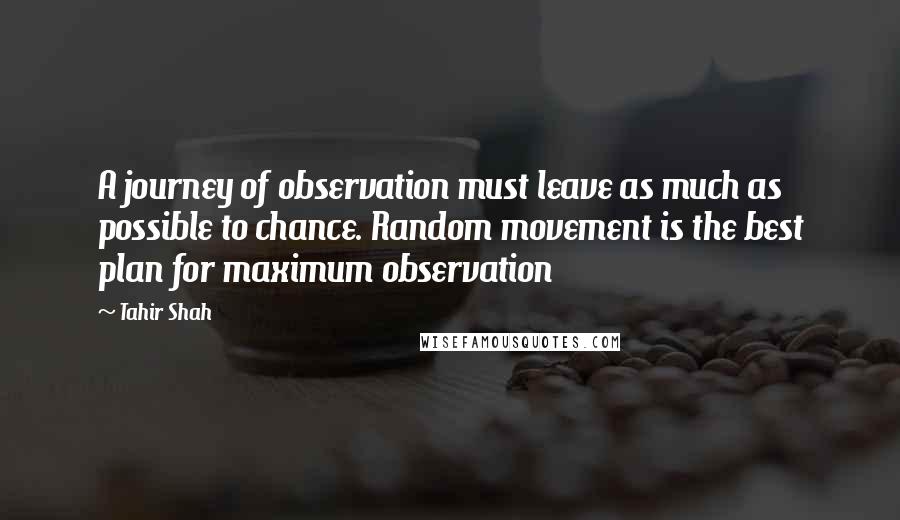 Tahir Shah Quotes: A journey of observation must leave as much as possible to chance. Random movement is the best plan for maximum observation