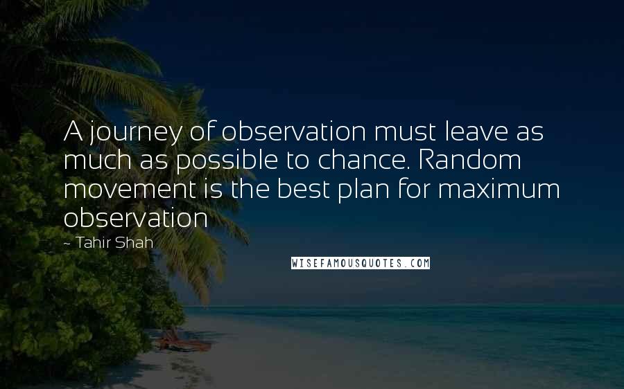 Tahir Shah Quotes: A journey of observation must leave as much as possible to chance. Random movement is the best plan for maximum observation