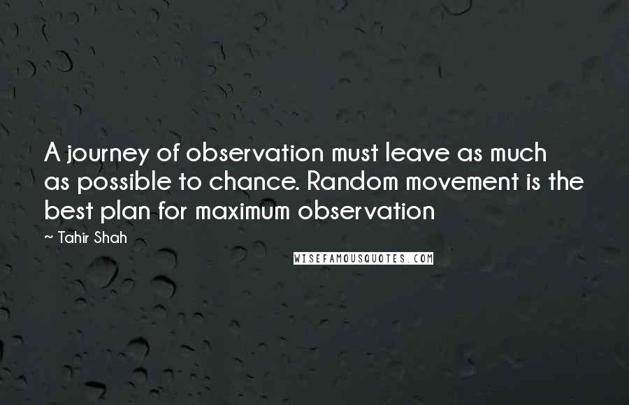 Tahir Shah Quotes: A journey of observation must leave as much as possible to chance. Random movement is the best plan for maximum observation