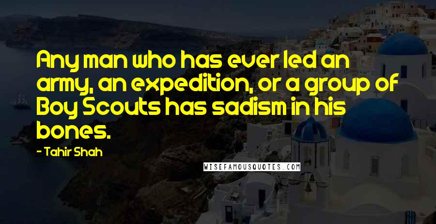 Tahir Shah Quotes: Any man who has ever led an army, an expedition, or a group of Boy Scouts has sadism in his bones.