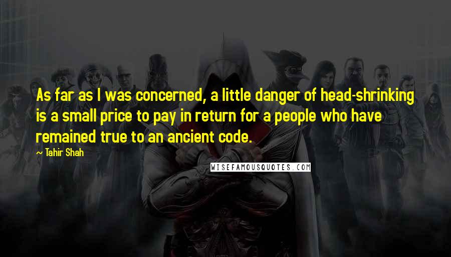 Tahir Shah Quotes: As far as I was concerned, a little danger of head-shrinking is a small price to pay in return for a people who have remained true to an ancient code.