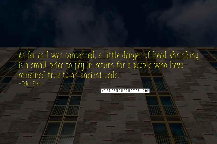 Tahir Shah Quotes: As far as I was concerned, a little danger of head-shrinking is a small price to pay in return for a people who have remained true to an ancient code.