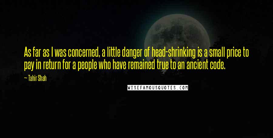 Tahir Shah Quotes: As far as I was concerned, a little danger of head-shrinking is a small price to pay in return for a people who have remained true to an ancient code.