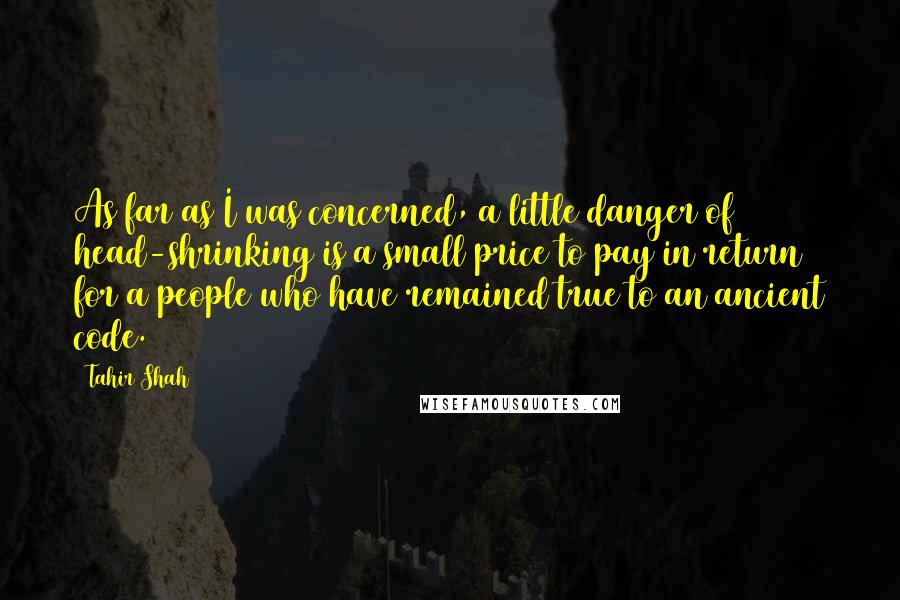 Tahir Shah Quotes: As far as I was concerned, a little danger of head-shrinking is a small price to pay in return for a people who have remained true to an ancient code.