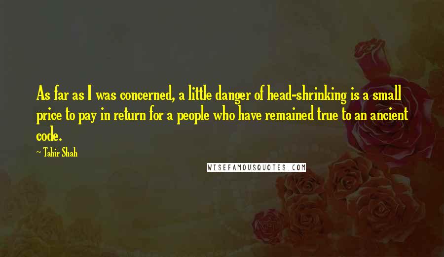 Tahir Shah Quotes: As far as I was concerned, a little danger of head-shrinking is a small price to pay in return for a people who have remained true to an ancient code.