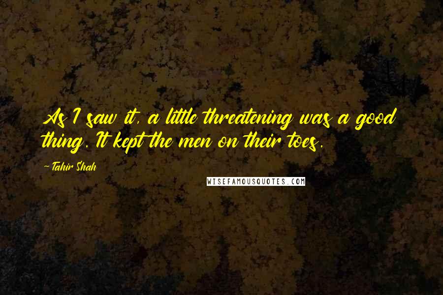 Tahir Shah Quotes: As I saw it, a little threatening was a good thing. It kept the men on their toes.