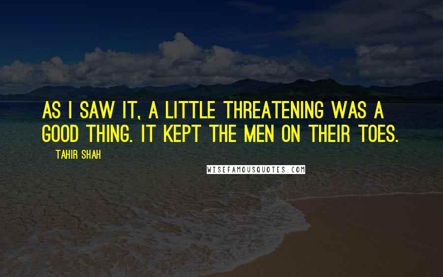 Tahir Shah Quotes: As I saw it, a little threatening was a good thing. It kept the men on their toes.