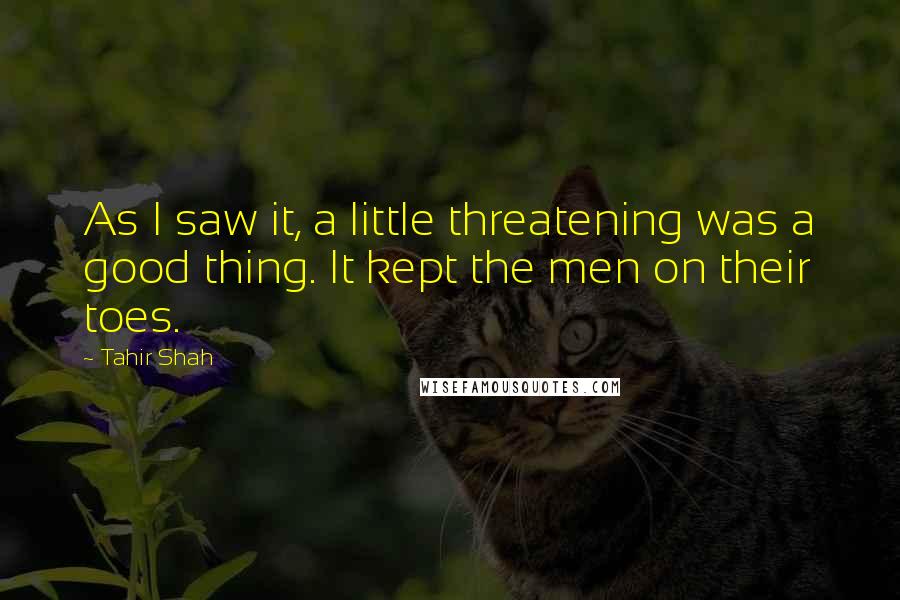 Tahir Shah Quotes: As I saw it, a little threatening was a good thing. It kept the men on their toes.