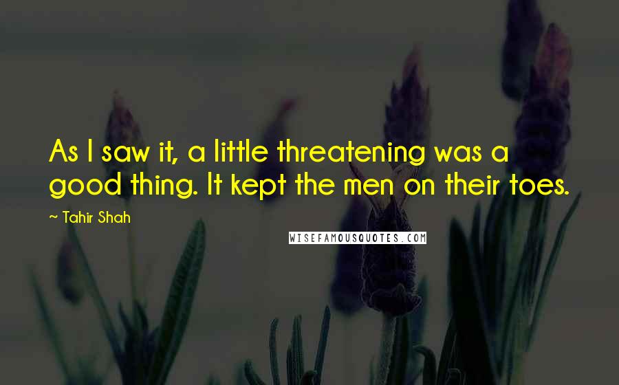 Tahir Shah Quotes: As I saw it, a little threatening was a good thing. It kept the men on their toes.