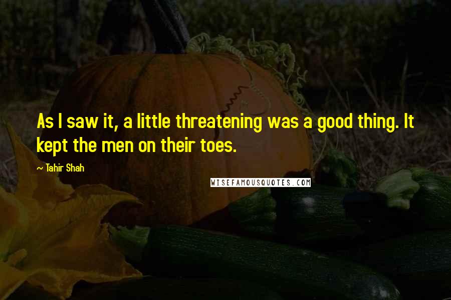 Tahir Shah Quotes: As I saw it, a little threatening was a good thing. It kept the men on their toes.