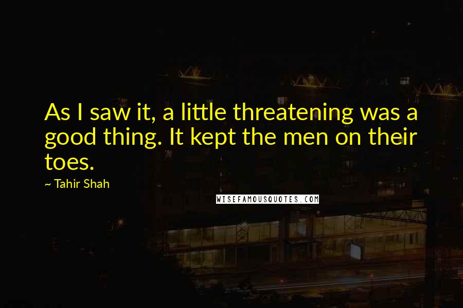 Tahir Shah Quotes: As I saw it, a little threatening was a good thing. It kept the men on their toes.