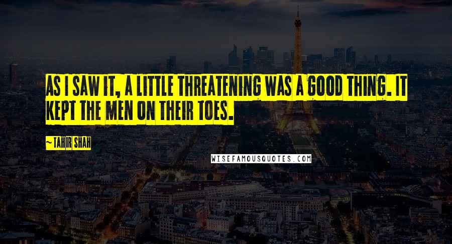 Tahir Shah Quotes: As I saw it, a little threatening was a good thing. It kept the men on their toes.