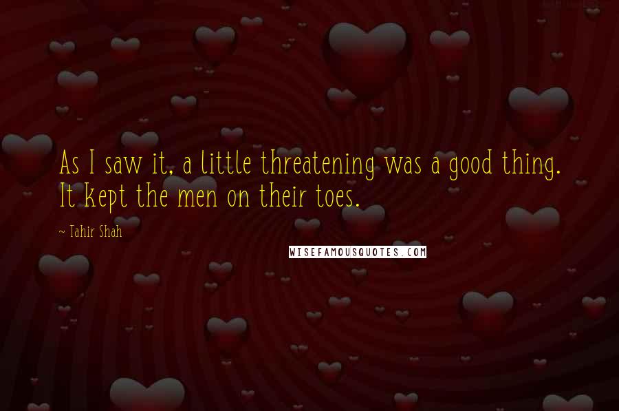 Tahir Shah Quotes: As I saw it, a little threatening was a good thing. It kept the men on their toes.
