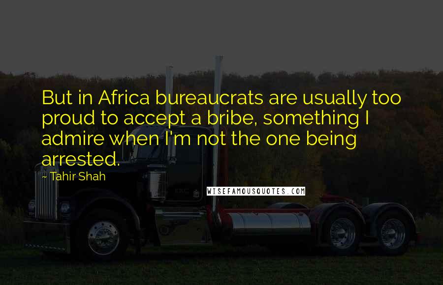 Tahir Shah Quotes: But in Africa bureaucrats are usually too proud to accept a bribe, something I admire when I'm not the one being arrested.