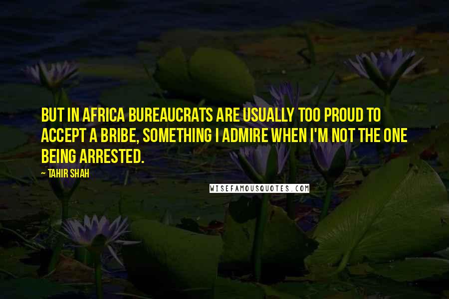 Tahir Shah Quotes: But in Africa bureaucrats are usually too proud to accept a bribe, something I admire when I'm not the one being arrested.