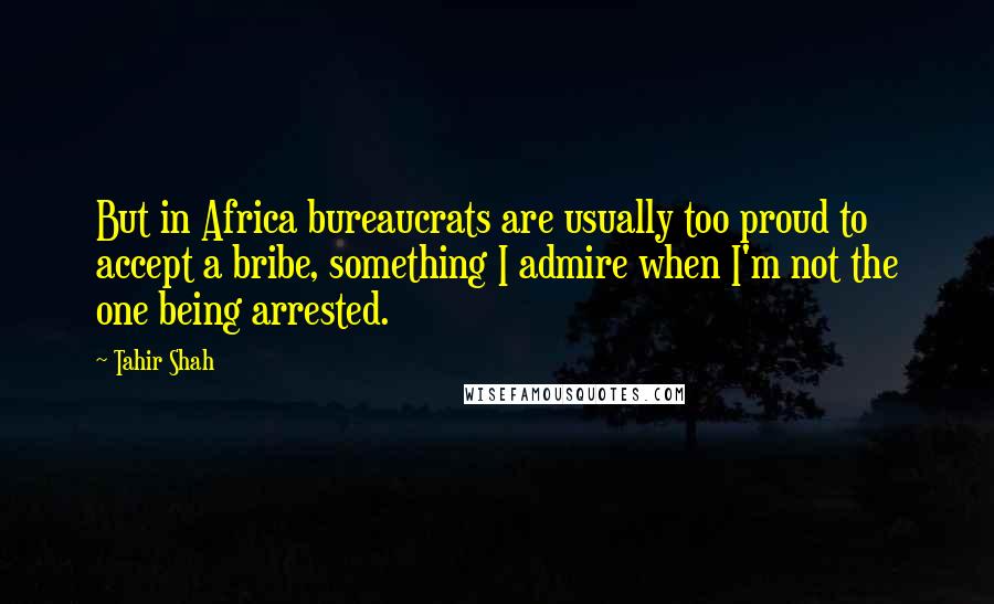 Tahir Shah Quotes: But in Africa bureaucrats are usually too proud to accept a bribe, something I admire when I'm not the one being arrested.